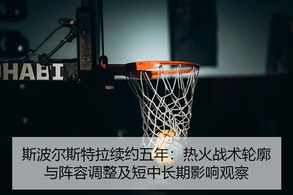 斯波尔斯特拉续约五年：热火战术轮廓与阵容调整及短中长期影响观察
